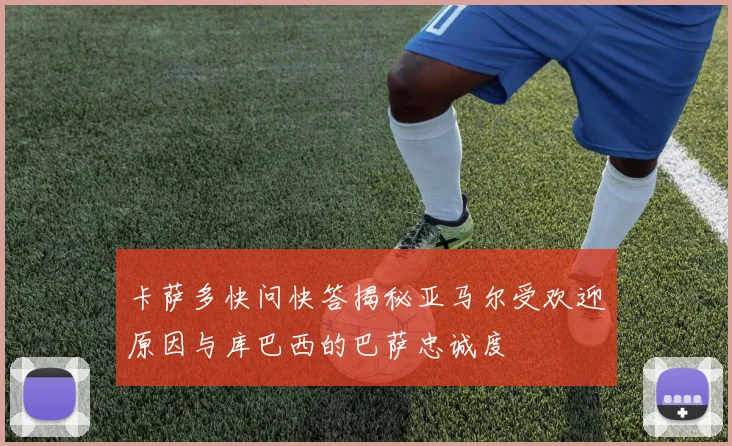 卡萨多快问快答揭秘亚马尔受欢迎原因与库巴西的巴萨忠诚度
