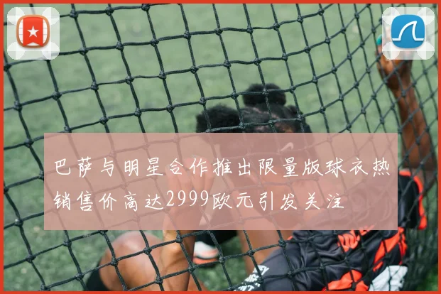 巴萨与明星合作推出限量版球衣热销售价高达2999欧元引发关注