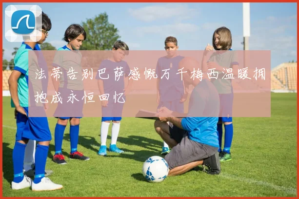 法蒂告别巴萨感慨万千梅西温暖拥抱成永恒回忆