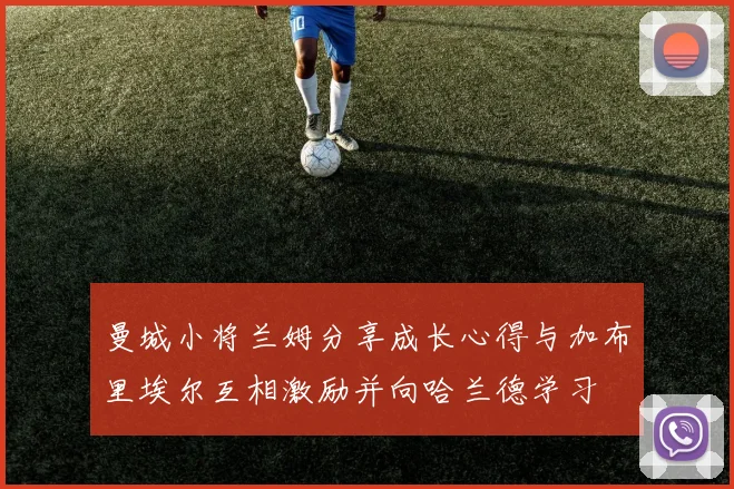 曼城小将兰姆分享成长心得与加布里埃尔互相激励并向哈兰德学习