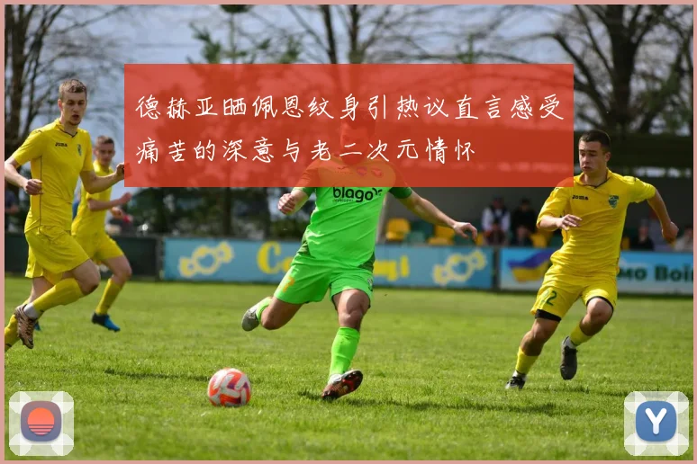 德赫亚晒佩恩纹身引热议直言感受痛苦的深意与老二次元情怀