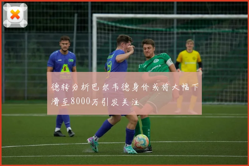德转分析巴尔韦德身价或将大幅下滑至8000万引发关注