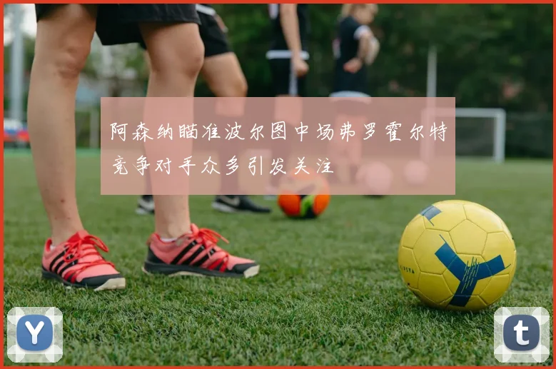 阿森纳瞄准波尔图中场弗罗霍尔特竞争对手众多引发关注