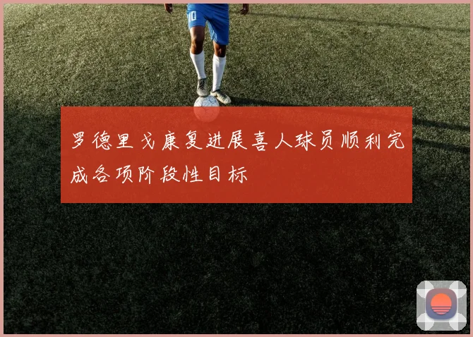 罗德里戈康复进展喜人球员顺利完成各项阶段性目标