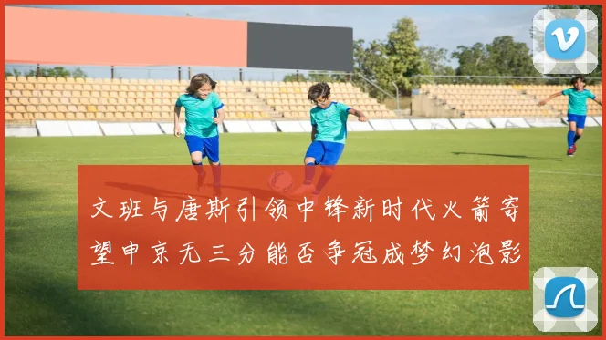 文班与唐斯引领中锋新时代火箭寄望申京无三分能否争冠成梦幻泡影