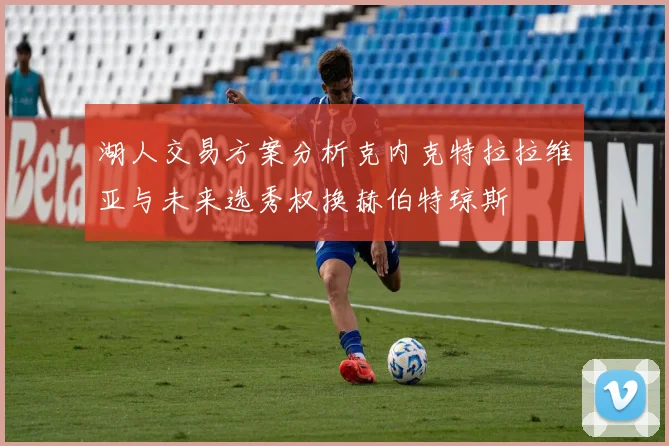 湖人交易方案分析克内克特拉拉维亚与未来选秀权换赫伯特琼斯
