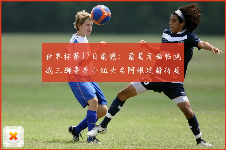 世界杯第17日前瞻：葡萄牙面临挑战三狮争夺小组头名阿根廷静待局势变化