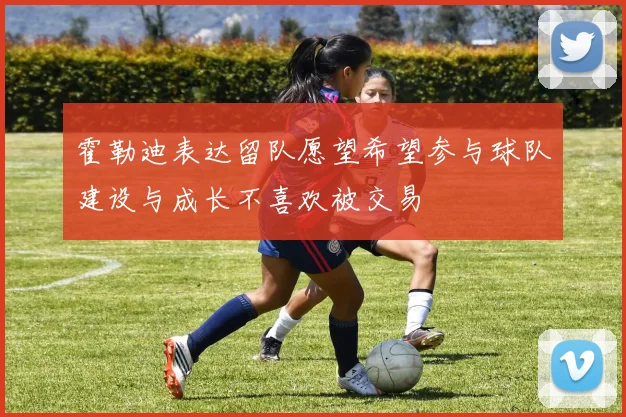 霍勒迪表达留队愿望希望参与球队建设与成长不喜欢被交易