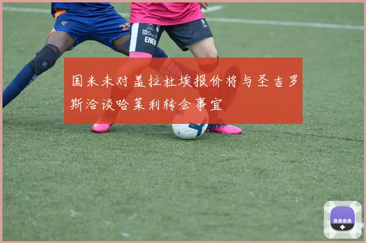 国米未对盖拉杜埃报价将与圣吉罗斯洽谈哈莱利转会事宜