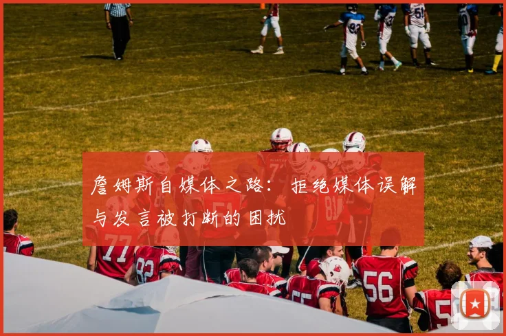 詹姆斯自媒体之路：拒绝媒体误解与发言被打断的困扰