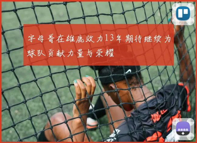 字母哥在雄鹿效力13年期待继续为球队贡献力量与荣耀