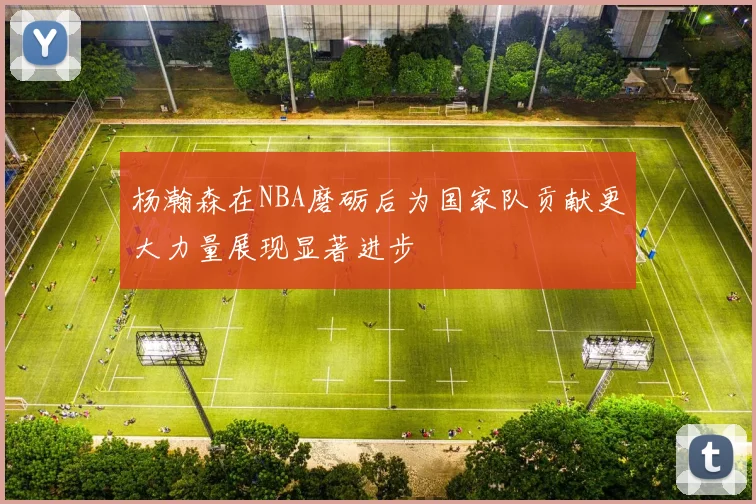 杨瀚森在NBA磨砺后为国家队贡献更大力量展现显著进步