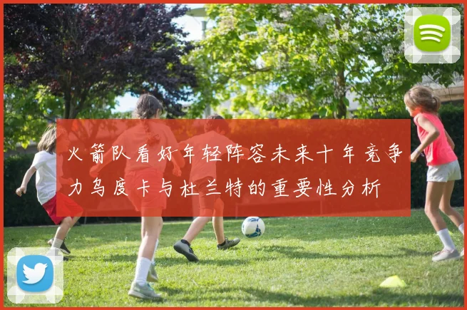 火箭队看好年轻阵容未来十年竞争力乌度卡与杜兰特的重要性分析