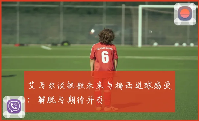 艾马尔谈执教未来与梅西进球感受：解脱与期待并存