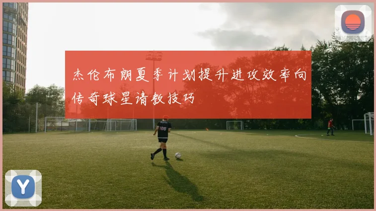 杰伦布朗夏季计划提升进攻效率向传奇球星请教技巧