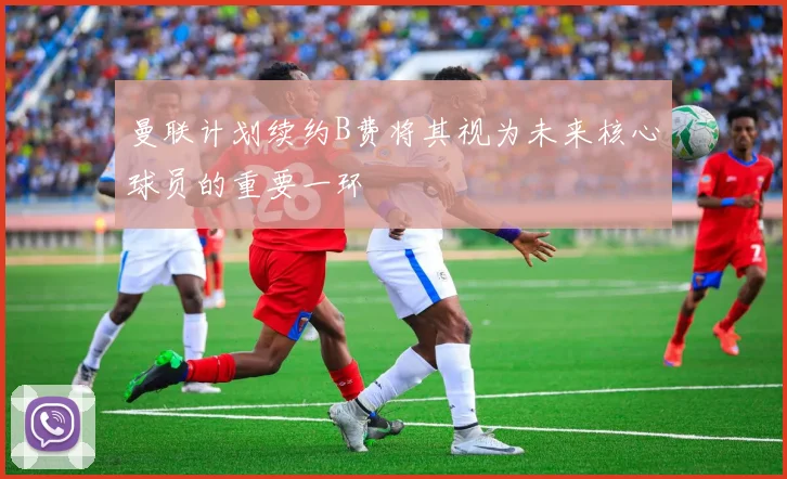 曼联计划续约B费将其视为未来核心球员的重要一环
