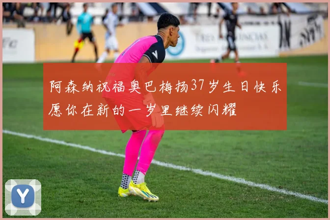 阿森纳祝福奥巴梅扬37岁生日快乐愿你在新的一岁里继续闪耀