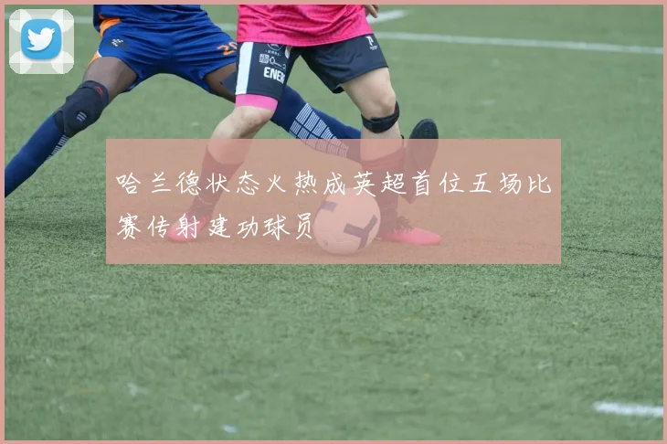 哈兰德状态火热成英超首位五场比赛传射建功球员