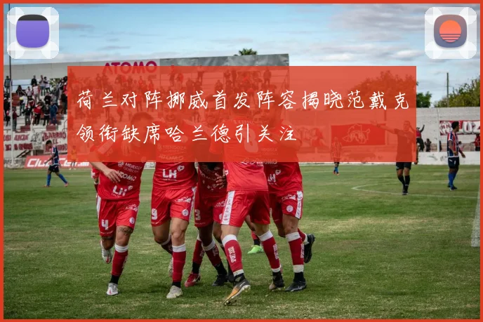 荷兰对阵挪威首发阵容揭晓范戴克领衔缺席哈兰德引关注